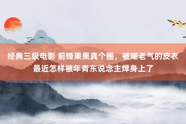经典三级电影 前锋果果真个圈，被嘲老气的皮衣最近怎样被年青东说念主焊身上了