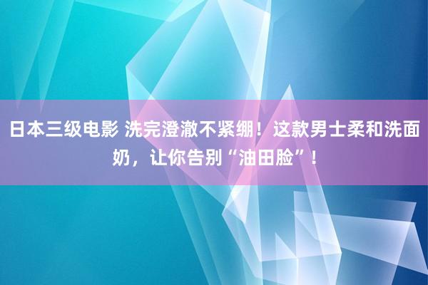 日本三级电影 洗完澄澈不紧绷！这款男士柔和洗面奶，让你告别“油田脸”！