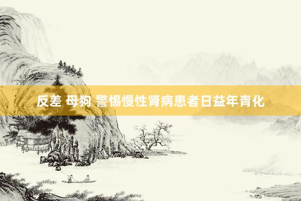 反差 母狗 警惕慢性肾病患者日益年青化