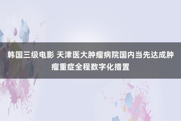 韩国三级电影 天津医大肿瘤病院国内当先达成肿瘤重症全程数字化措置
