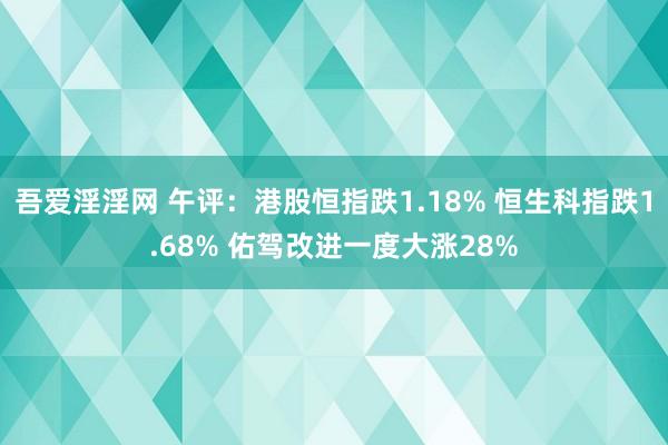 吾爱淫淫网 午评：港股恒指跌1.18% 恒生科指跌1.68% 佑驾改进一度大涨28%