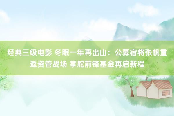 经典三级电影 冬眠一年再出山：公募宿将张帆重返资管战场 掌舵前锋基金再启新程