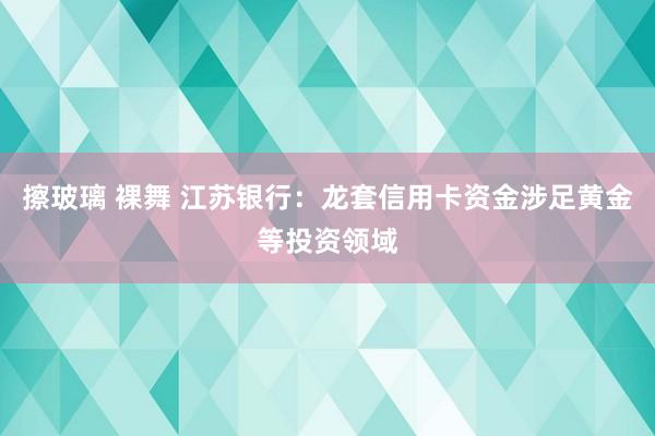 擦玻璃 裸舞 江苏银行：龙套信用卡资金涉足黄金等投资领域