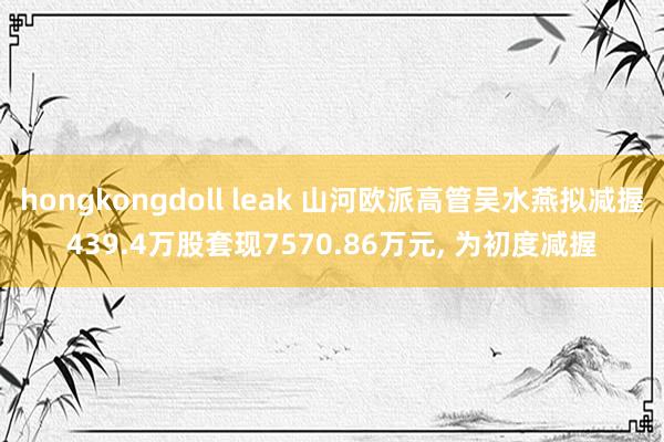 hongkongdoll leak 山河欧派高管吴水燕拟减握439.4万股套现7570.86万元, 为初度减握