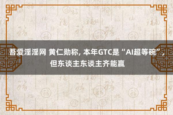 吾爱淫淫网 黄仁勋称, 本年GTC是“AI超等碗”, 但东谈主东谈主齐能赢