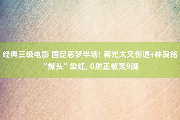 经典三级电影 国足恶梦半场! 蒋光太又伤退+林良铭“爆头”染红, 0射正被轰9脚