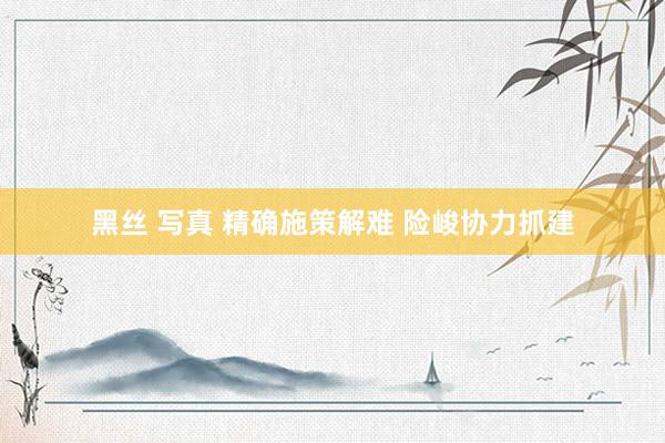 黑丝 写真 精确施策解难 险峻协力抓建