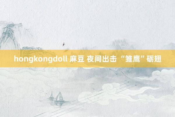 hongkongdoll 麻豆 夜间出击 “雏鹰”砺翅