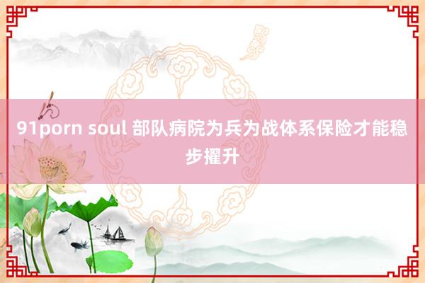 91porn soul 部队病院为兵为战体系保险才能稳步擢升