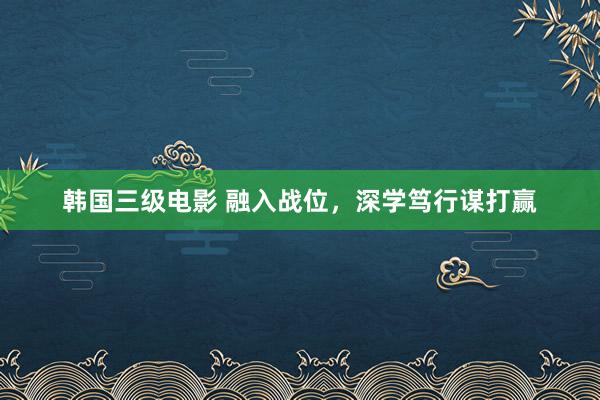 韩国三级电影 融入战位，深学笃行谋打赢