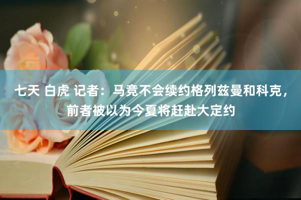 七天 白虎 记者：马竞不会续约格列兹曼和科克，前者被以为今夏将赶赴大定约