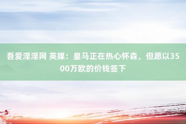 吾爱淫淫网 英媒：皇马正在热心怀森，但愿以3500万欧的价钱签下