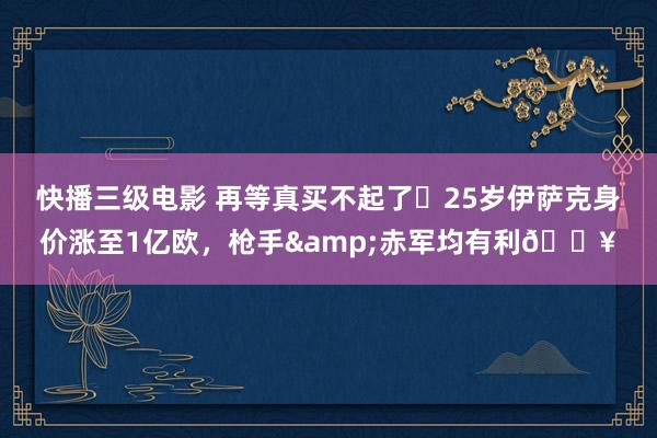 快播三级电影 再等真买不起了❗25岁伊萨克身价涨至1亿欧，枪手&赤军均有利🔥