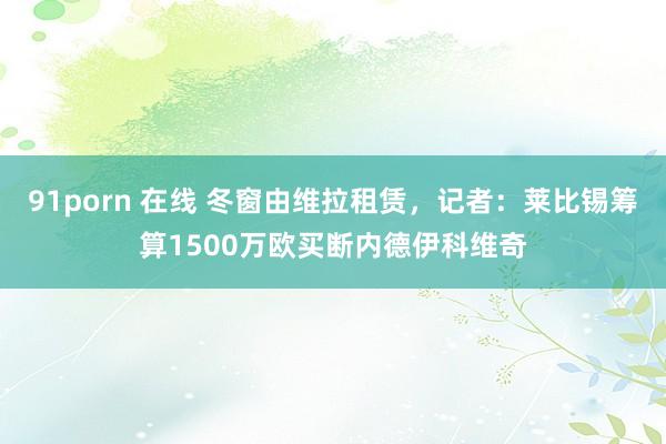 91porn 在线 冬窗由维拉租赁，记者：莱比锡筹算1500万欧买断内德伊科维奇