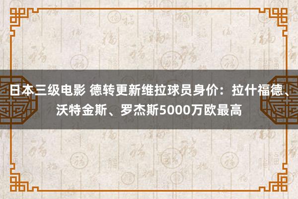 日本三级电影 德转更新维拉球员身价：拉什福德、沃特金斯、罗杰斯5000万欧最高
