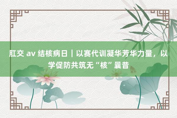 肛交 av 结核病日｜以赛代训凝华芳华力量，以学促防共筑无“核”曩昔