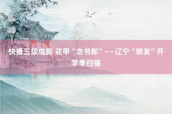 快播三级电影 花甲“念书郎”——辽宁“银发”开学季扫描