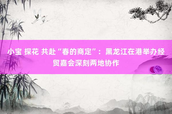 小宝 探花 共赴“春的商定”：黑龙江在港举办经贸嘉会深刻两地协作