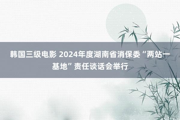韩国三级电影 2024年度湖南省消保委“两站一基地”责任谈话会举行