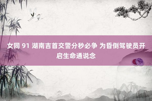 女同 91 湖南吉首交警分秒必争 为昏倒驾驶员开启生命通说念