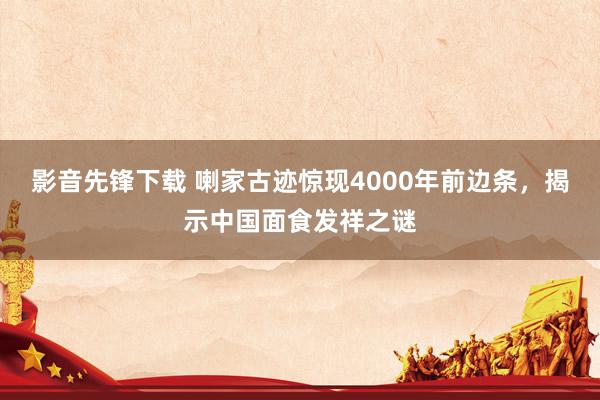 影音先锋下载 喇家古迹惊现4000年前边条，揭示中国面食发祥之谜