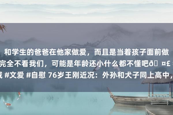 和学生的爸爸在他家做爱，而且是当着孩子面前做爱，太刺激了，孩子完全不看我们，可能是年龄还小什么都不懂吧🤣 #同城 #文爱 #自慰 76岁王刚近况：外孙和犬子同上高中，我方鹤发渐老太太绰约无比