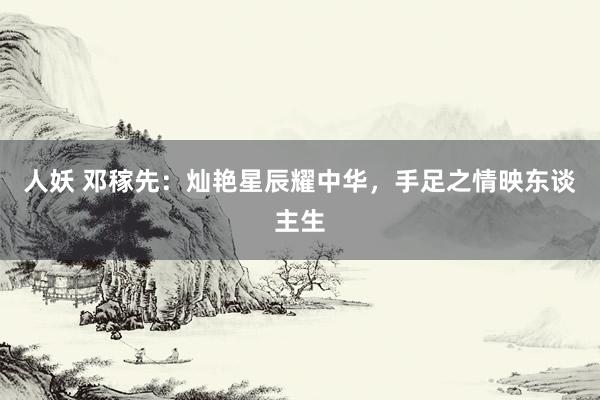 人妖 邓稼先：灿艳星辰耀中华，手足之情映东谈主生