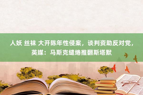 人妖 丝袜 大开陈年性侵案，谈判资助反对党，英媒：马斯克缱绻推翻斯塔默