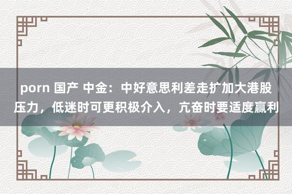 porn 国产 中金：中好意思利差走扩加大港股压力，低迷时可更积极介入，亢奋时要适度赢利