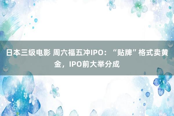 日本三级电影 周六福五冲IPO：“贴牌”格式卖黄金，IPO前大举分成