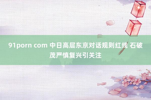 91porn com 中日高层东京对话规则红线 石破茂严慎复兴引关注
