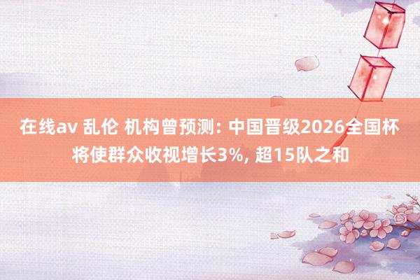 在线av 乱伦 机构曾预测: 中国晋级2026全国杯将使群众收视增长3%, 超15队之和