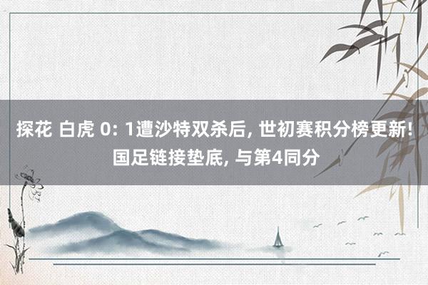 探花 白虎 0: 1遭沙特双杀后, 世初赛积分榜更新! 国足链接垫底, 与第4同分