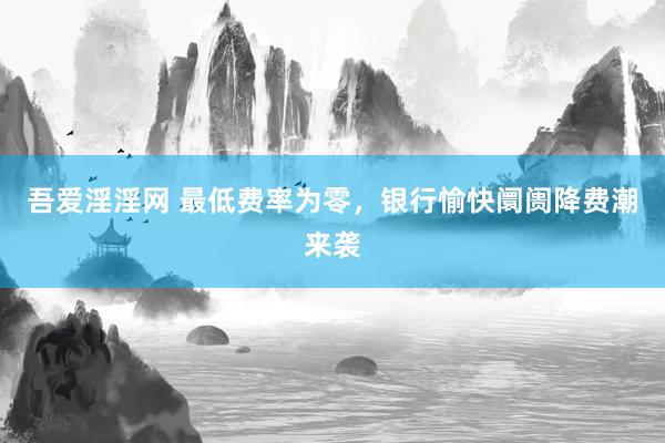 吾爱淫淫网 最低费率为零，银行愉快阛阓降费潮来袭