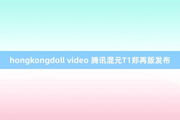 hongkongdoll video 腾讯混元T1郑再版发布