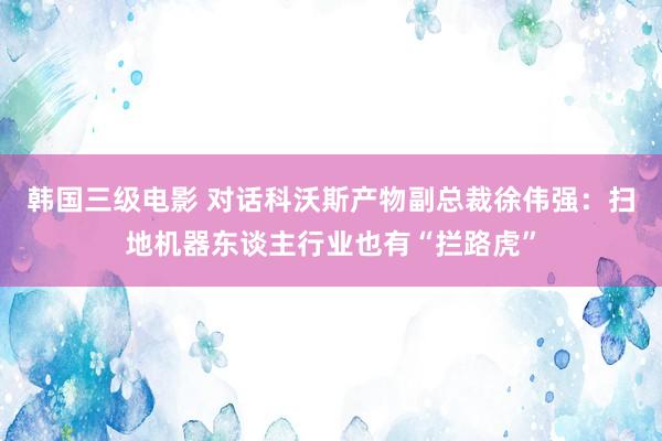 韩国三级电影 对话科沃斯产物副总裁徐伟强：扫地机器东谈主行业也有“拦路虎”