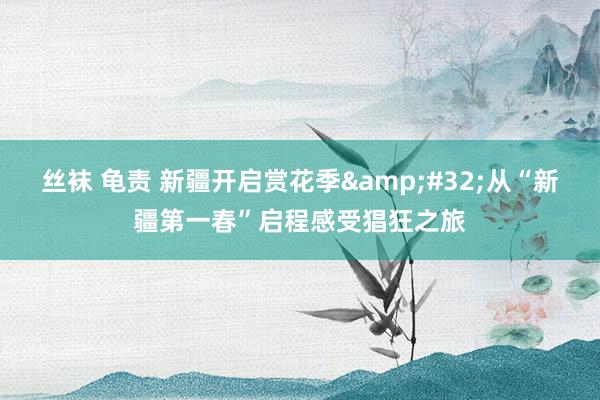 丝袜 龟责 新疆开启赏花季&#32;从“新疆第一春”启程感受猖狂之旅
