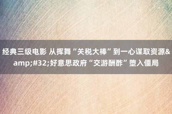经典三级电影 从挥舞“关税大棒”到一心谋取资源&#32;好意思政府“交游酬酢”堕入僵局