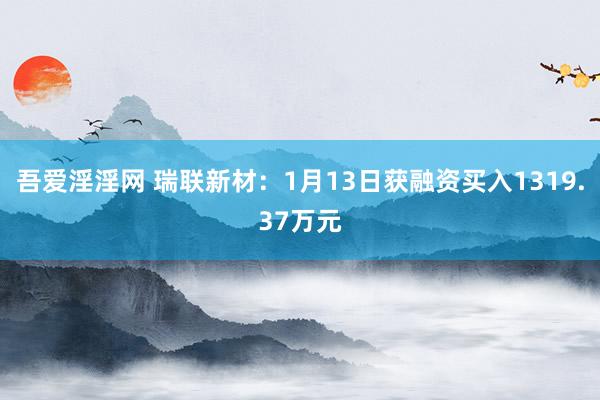 吾爱淫淫网 瑞联新材：1月13日获融资买入1319.37万元