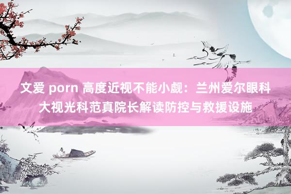 文爱 porn 高度近视不能小觑：兰州爱尔眼科大视光科范真院长解读防控与救援设施