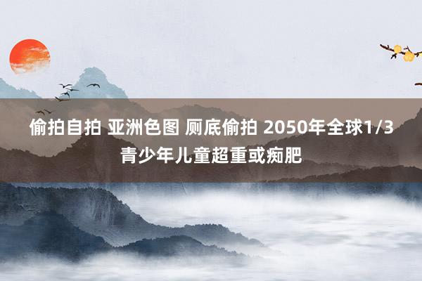 偷拍自拍 亚洲色图 厕底偷拍 2050年全球1/3青少年儿童超重或痴肥