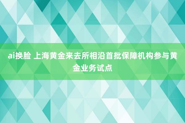 ai换脸 上海黄金来去所相沿首批保障机构参与黄金业务试点
