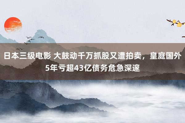 日本三级电影 大鼓动千万抓股又遭拍卖，皇庭国外5年亏超43亿债务危急深邃