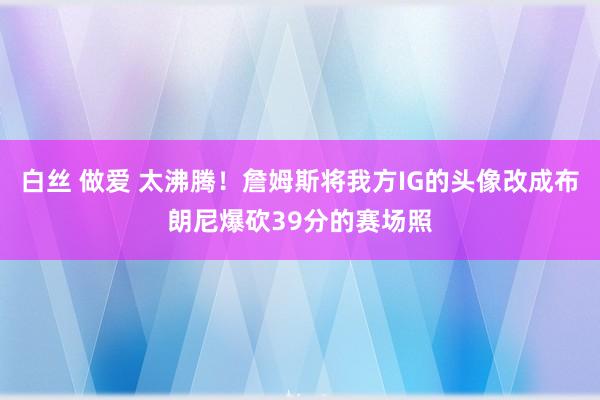 白丝 做爱 太沸腾！詹姆斯将我方IG的头像改成布朗尼爆砍39分的赛场照