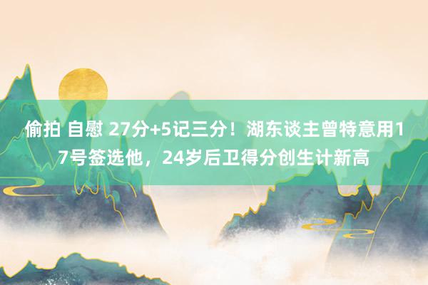 偷拍 自慰 27分+5记三分！湖东谈主曾特意用17号签选他，24岁后卫得分创生计新高