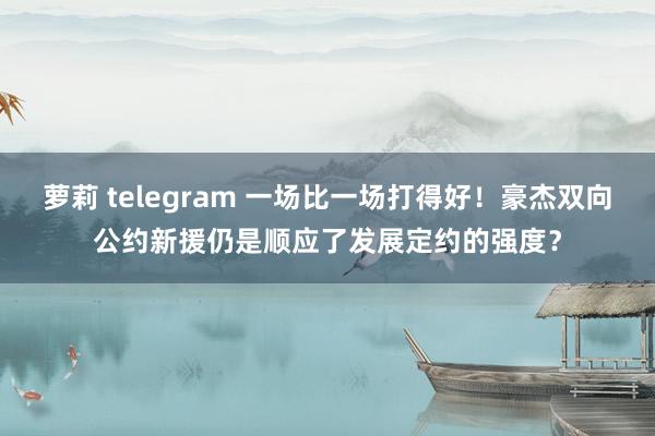 萝莉 telegram 一场比一场打得好！豪杰双向公约新援仍是顺应了发展定约的强度？