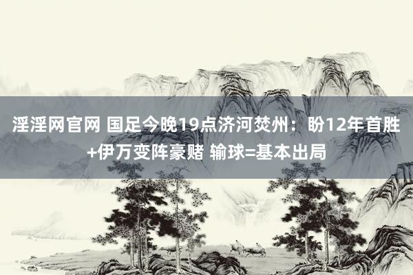 淫淫网官网 国足今晚19点济河焚州：盼12年首胜+伊万变阵豪赌 输球=基本出局