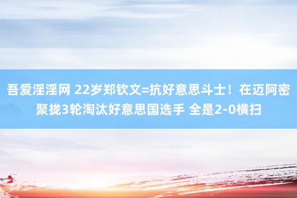 吾爱淫淫网 22岁郑钦文=抗好意思斗士！在迈阿密聚拢3轮淘汰好意思国选手 全是2-0横扫