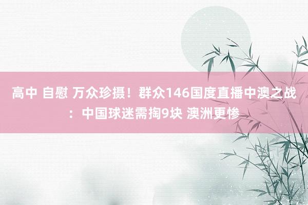 高中 自慰 万众珍摄！群众146国度直播中澳之战：中国球迷需掏9块 澳洲更惨