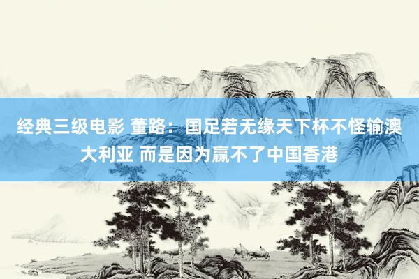 经典三级电影 董路：国足若无缘天下杯不怪输澳大利亚 而是因为赢不了中国香港